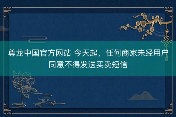 尊龙中国官方网站 今天起，任何商家未经用户同意不得发送买卖短信