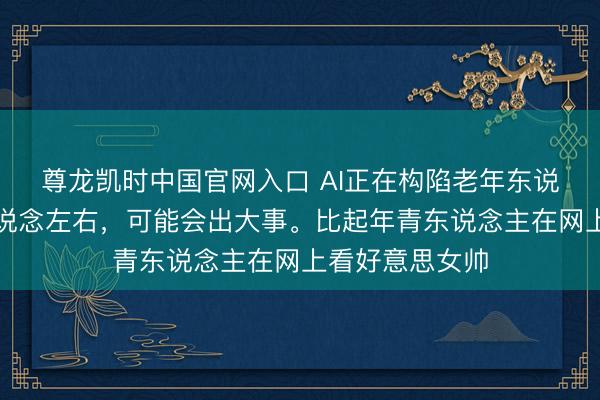 尊龙凯时中国官网入口 AI正在构陷老年东说念主，再没东说念左右，可能会出大事。比起年青东说念主在网上看好意思女帅