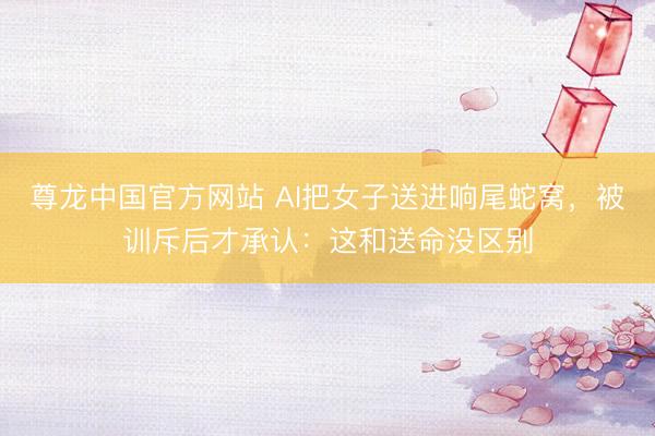 尊龙中国官方网站 AI把女子送进响尾蛇窝，被训斥后才承认：这和送命没区别