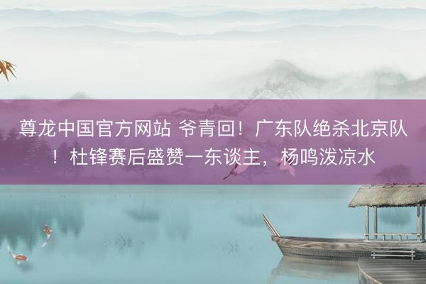 尊龙中国官方网站 爷青回！广东队绝杀北京队！杜锋赛后盛赞一东谈主，杨鸣泼凉水