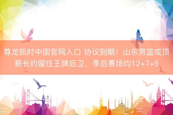 尊龙凯时中国官网入口 协议到期！山东男篮或顶薪长约留住王牌后卫，季后赛场均12+7+5