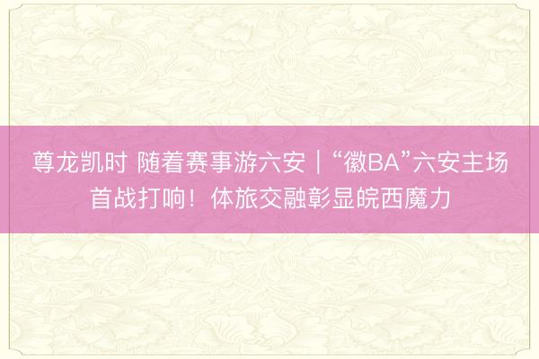 尊龙凯时 随着赛事游六安｜“徽BA”六安主场首战打响！体旅交融彰显皖西魔力
