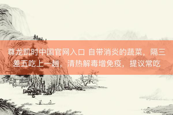 尊龙凯时中国官网入口 自带消炎的蔬菜，隔三差五吃上一趟，清热解毒增免疫，提议常吃