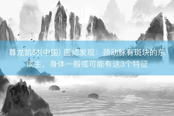 尊龙凯时(中国) 医师发现：颈动脉有斑块的东谈主，身体一般或可能有这3个特征