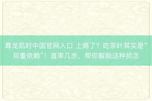 尊龙凯时中国官网入口 上瘾了？吃茶叶其实是“双重依赖”！直率几步，帮你解脱这种抓念