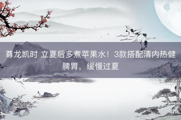 尊龙凯时 立夏后多煮苹果水！3款搭配清内热健脾胃，缓慢过夏
