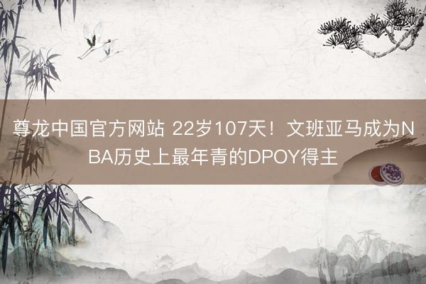 尊龙中国官方网站 22岁107天！文班亚马成为NBA历史上最年青的DPOY得主