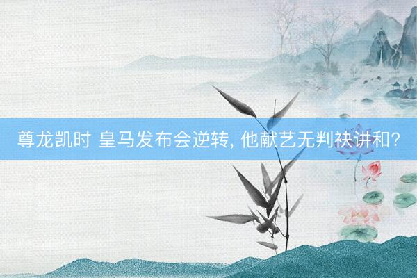 尊龙凯时 皇马发布会逆转， 他献艺无判袂讲和?