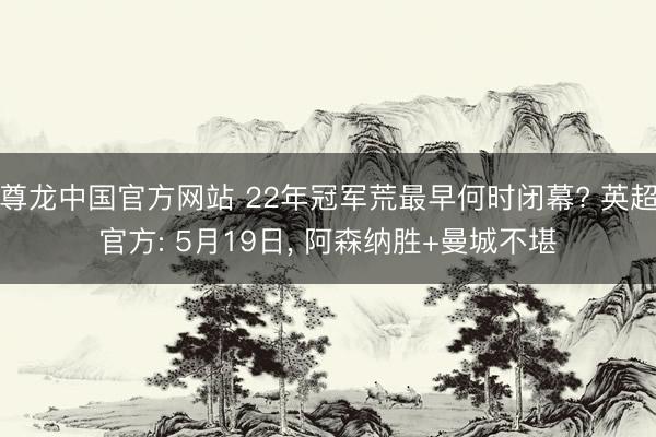 尊龙中国官方网站 22年冠军荒最早何时闭幕? 英超官方: 5月19日， 阿森纳胜+曼城不堪