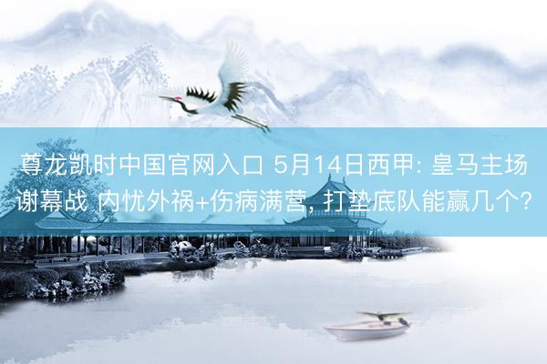 尊龙凯时中国官网入口 5月14日西甲: 皇马主场谢幕战 内忧外祸+伤病满营， 打垫底队能赢几个?