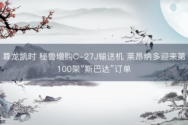 尊龙凯时 秘鲁增购C-27J输送机 莱昂纳多迎来第100架“斯巴达”订单