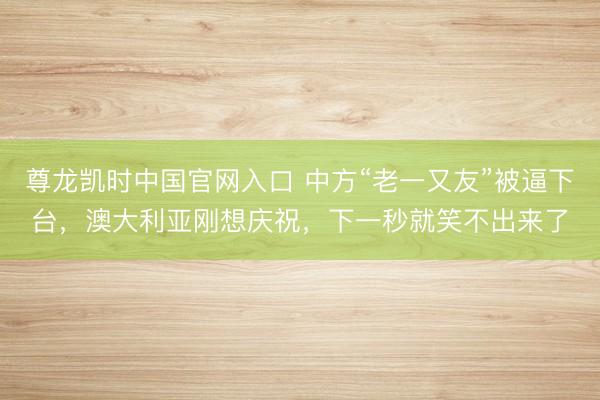 尊龙凯时中国官网入口 中方“老一又友”被逼下台，澳大利亚刚想庆祝，下一秒就笑不出来了