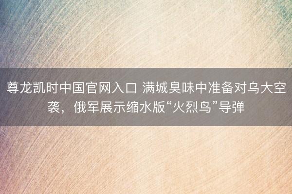 尊龙凯时中国官网入口 满城臭味中准备对乌大空袭，俄军展示缩水版“火烈鸟”导弹