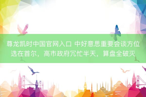 尊龙凯时中国官网入口 中好意思重要会谈方位选在首尔，高市政府冗忙半天，算盘全破灭
