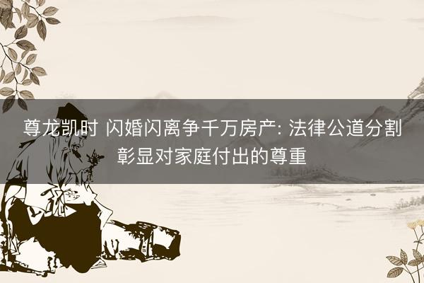 尊龙凯时 闪婚闪离争千万房产: 法律公道分割彰显对家庭付出的尊重