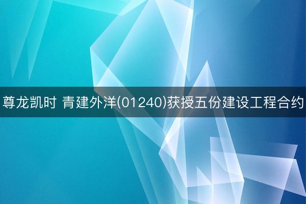 尊龙凯时 青建外洋(01240)获授五份建设工程合约