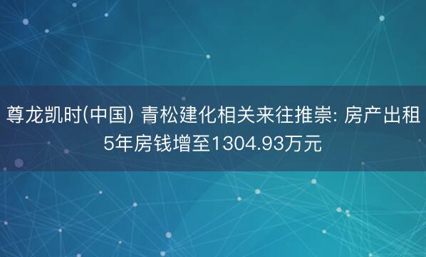 尊龙凯时(中国) 青松建化相关来往推崇: 房产出租5年房钱增至1304.93万元
