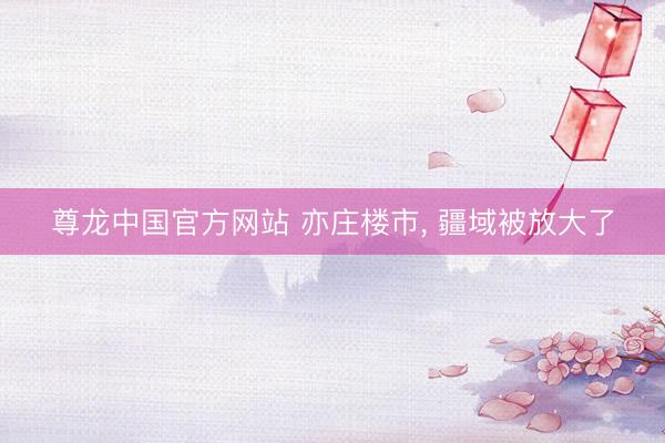 尊龙中国官方网站 亦庄楼市， 疆域被放大了