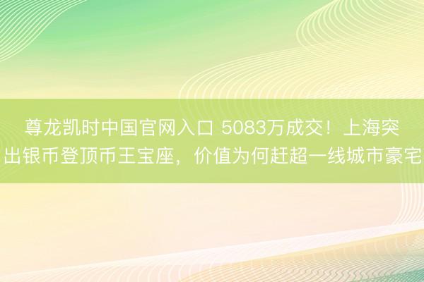 尊龙凯时中国官网入口 5083万成交！上海突出银币登顶币王宝座，价值为何赶超一线城市豪宅