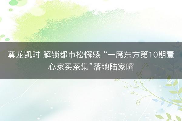 尊龙凯时 解锁都市松懈感 “一席东方第10期壹心家买茶集”落地陆家嘴