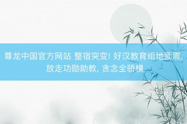 尊龙中国官方网站 整宿突变! 好汉教育组地面震， 放走功勋助教， 贪念全骄横