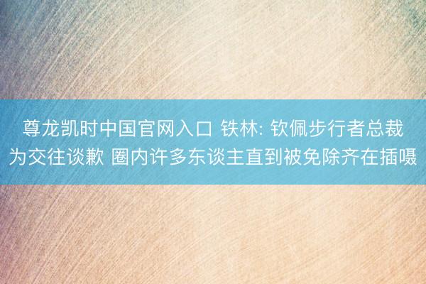 尊龙凯时中国官网入口 铁林: 钦佩步行者总裁为交往谈歉 圈内许多东谈主直到被免除齐在插嗫