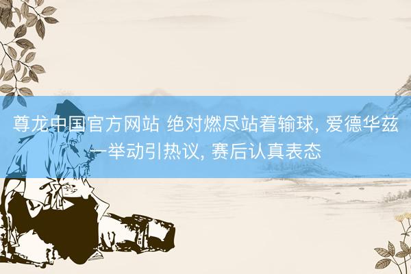 尊龙中国官方网站 绝对燃尽站着输球， 爱德华兹一举动引热议， 赛后认真表态