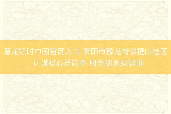 尊龙凯时中国官网入口 荥阳市豫龙街谈檀山社区: 计谋暖心送岗亭 服务到家助做事