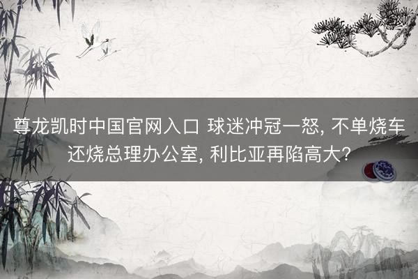 尊龙凯时中国官网入口 球迷冲冠一怒, 不单烧车还烧总理办公室, 利比亚再陷高大?