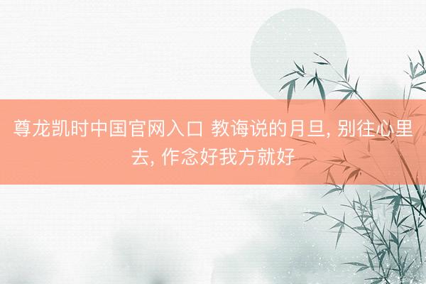 尊龙凯时中国官网入口 教诲说的月旦， 别往心里去， 作念好我方就好