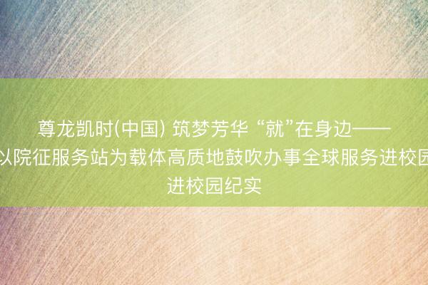 尊龙凯时(中国) 筑梦芳华 “就”在身边——新疆以院征服务站为载体高质地鼓吹办事全球服务进校园纪实