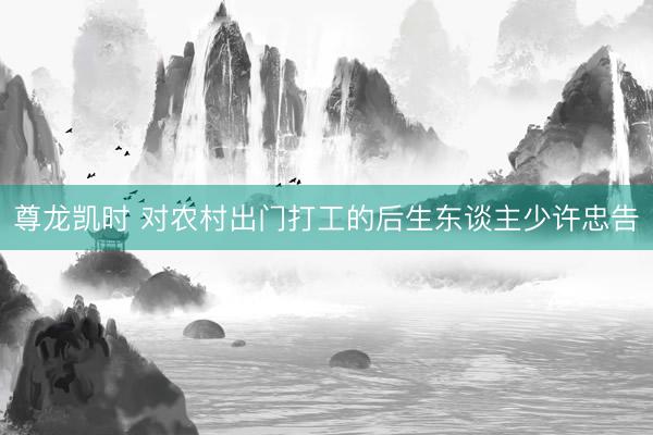 尊龙凯时 对农村出门打工的后生东谈主少许忠告