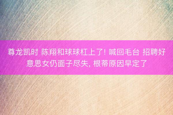 尊龙凯时 陈翔和球球杠上了! 喊回毛台 招聘好意思女仍面子尽失， 根蒂原因早定了