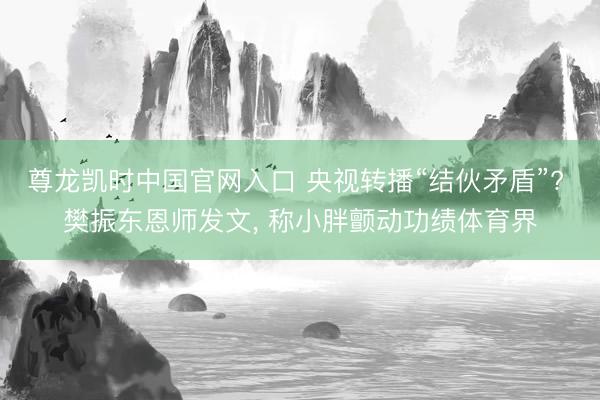 尊龙凯时中国官网入口 央视转播“结伙矛盾”? 樊振东恩师发文， 称小胖颤动功绩体育界