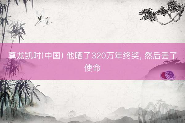 尊龙凯时(中国) 他晒了320万年终奖， 然后丢了使命