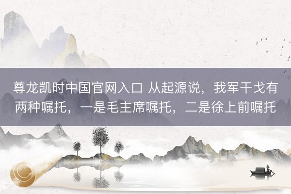 尊龙凯时中国官网入口 从起源说,我军干戈有两种嘱托,一是毛主席嘱托,二是徐上前嘱托