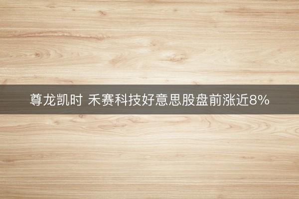 尊龙凯时 禾赛科技好意思股盘前涨近8%