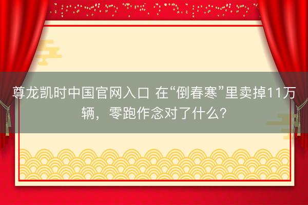 尊龙凯时中国官网入口 在“倒春寒”里卖掉11万辆，零跑作念对了什么？