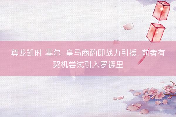 尊龙凯时 塞尔: 皇马商酌即战力引援， 前者有契机尝试引入罗德里
