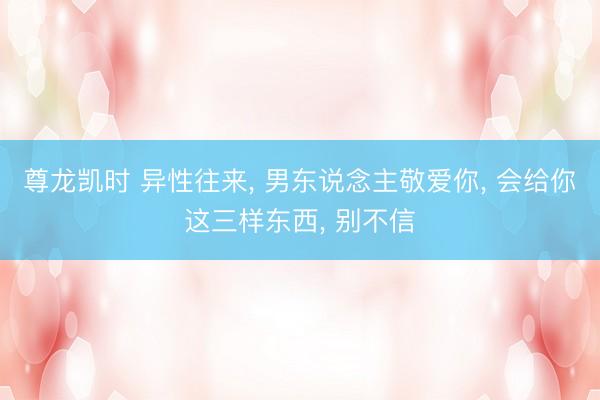 尊龙凯时 异性往来， 男东说念主敬爱你， 会给你这三样东西， 别不信
