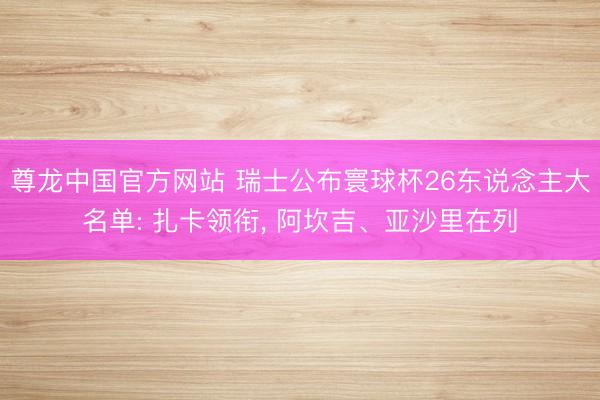 尊龙中国官方网站 瑞士公布寰球杯26东说念主大名单: 扎卡领衔， 阿坎吉、亚沙里在列
