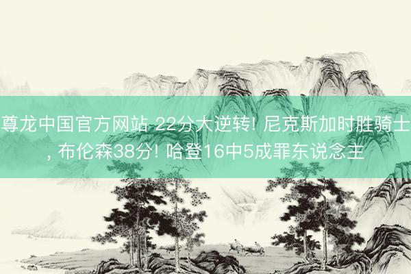 尊龙中国官方网站 22分大逆转! 尼克斯加时胜骑士， 布伦森38分! 哈登16中5成罪东说念主