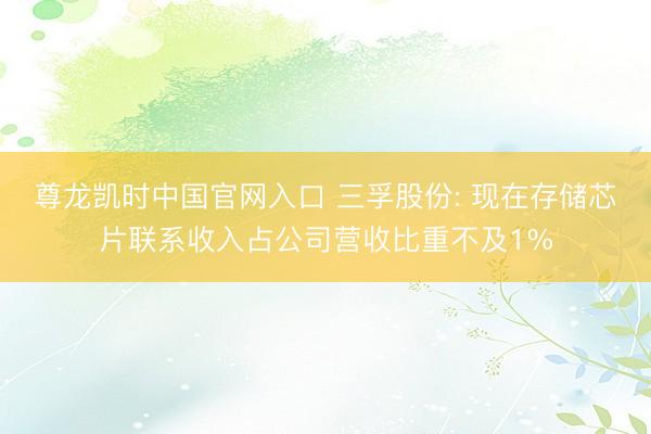 尊龙凯时中国官网入口 三孚股份: 现在存储芯片联系收入占公司营收比重不及1%