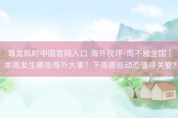 尊龙凯时中国官网入口 海外视评·周不雅全国 | 本周发生哪些海外大事？下周哪些动态值得关爱？