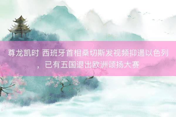 尊龙凯时 西班牙首相桑切斯发视频抑遏以色列，已有五国退出欧洲颂扬大赛