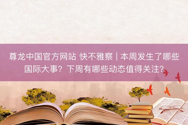 尊龙中国官方网站 快不雅察 | 本周发生了哪些国际大事？下周有哪些动态值得关注？