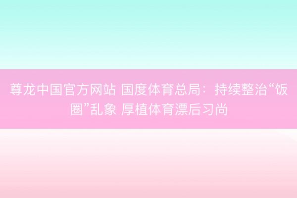 尊龙中国官方网站 国度体育总局：持续整治“饭圈”乱象 厚植体育漂后习尚