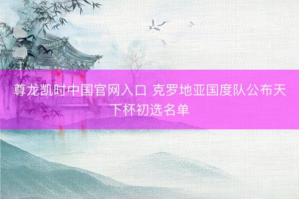 尊龙凯时中国官网入口 克罗地亚国度队公布天下杯初选名单