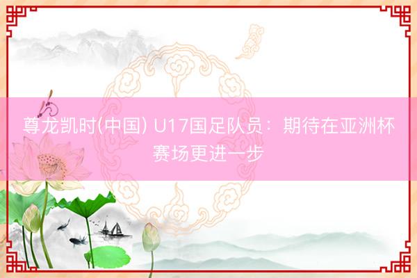 尊龙凯时(中国) U17国足队员：期待在亚洲杯赛场更进一步
