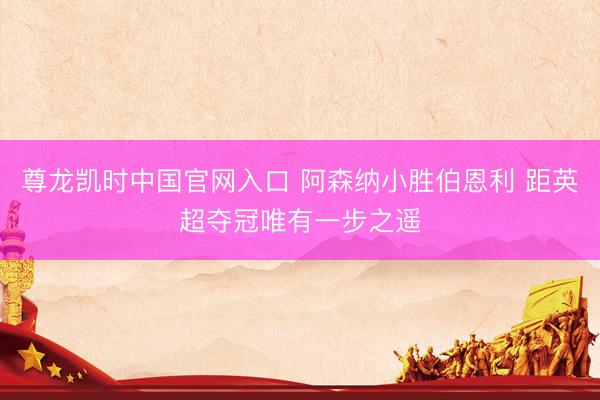 尊龙凯时中国官网入口 阿森纳小胜伯恩利 距英超夺冠唯有一步之遥